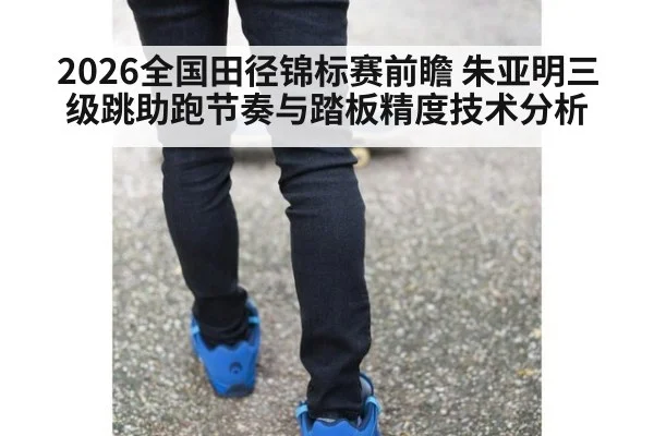 2026全国田径锦标赛前瞻 朱亚明三级跳助跑节奏与踏板精度技术分析